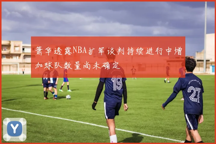 萧华透露NBA扩军谈判持续进行中增加球队数量尚未确定