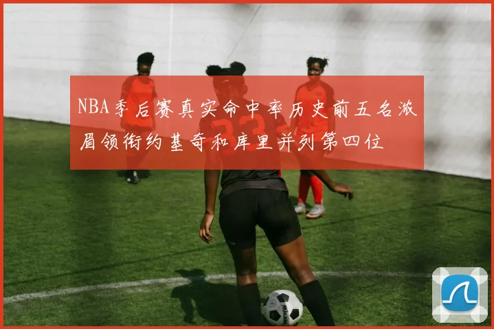 NBA季后赛真实命中率历史前五名浓眉领衔约基奇和库里并列第四位