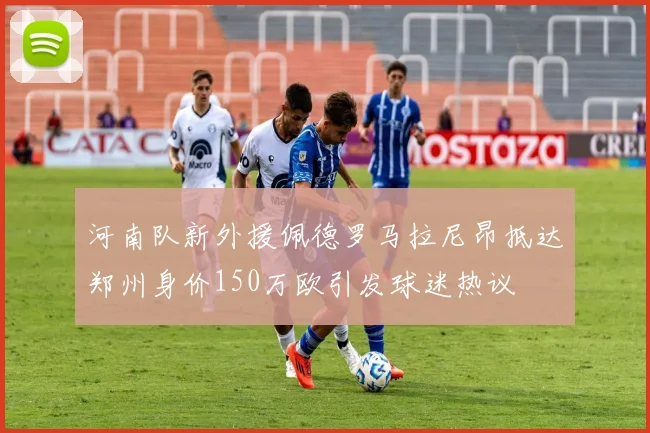 河南队新外援佩德罗马拉尼昂抵达郑州身价150万欧引发球迷热议