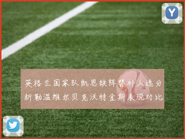 英格兰国家队凯恩缺阵替补人选分析勒温维尔贝克沃特金斯表现对比