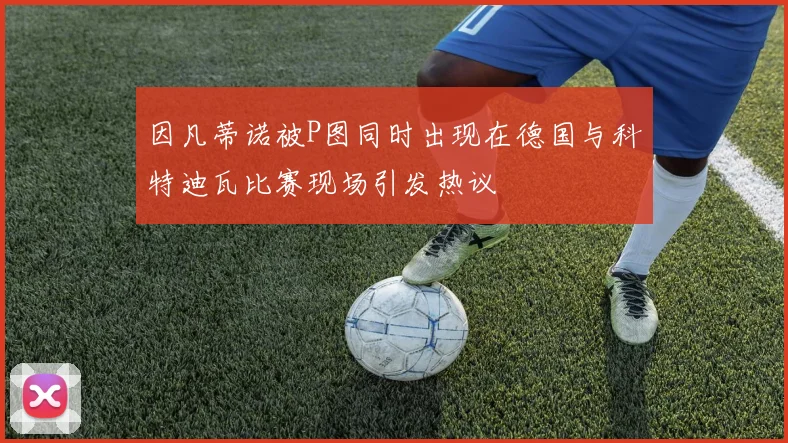 因凡蒂诺被P图同时出现在德国与科特迪瓦比赛现场引发热议