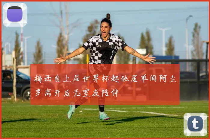 梅西自上届世界杯起独居单间阿圭罗离开后无室友陪伴