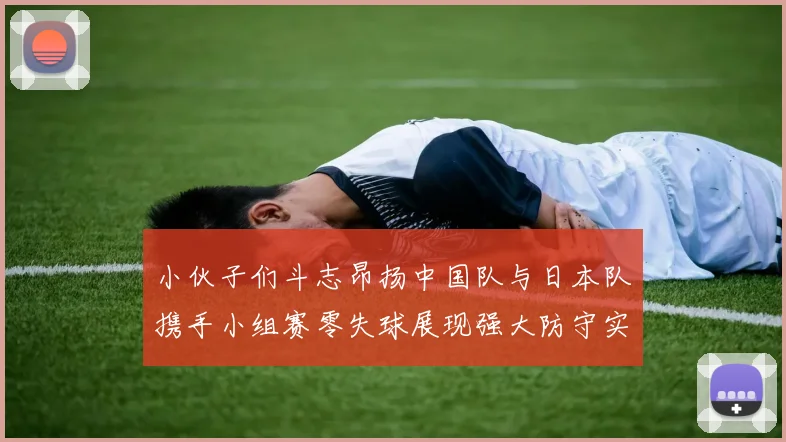 小伙子们斗志昂扬中国队与日本队携手小组赛零失球展现强大防守实力