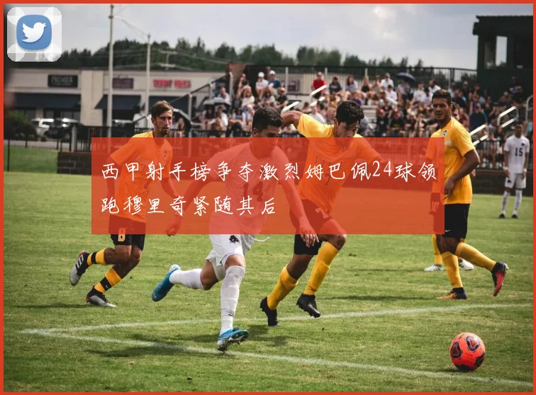 西甲射手榜争夺激烈姆巴佩24球领跑穆里奇紧随其后