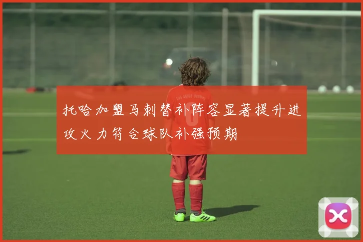 托哈加盟马刺替补阵容显著提升进攻火力符合球队补强预期