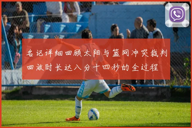 名记详细回顾太阳与篮网冲突裁判回放时长达八分十四秒的全过程