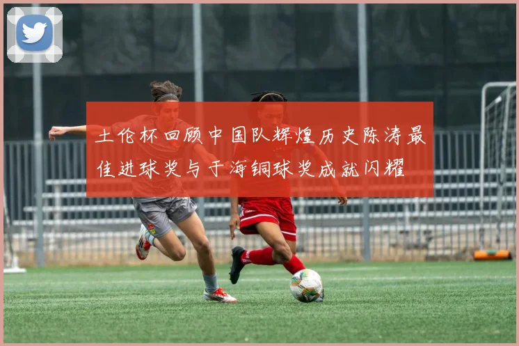 土伦杯回顾中国队辉煌历史陈涛最佳进球奖与于海铜球奖成就闪耀