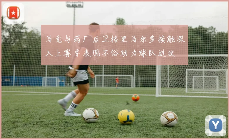 马竞与药厂后卫格里马尔多接触深入上赛季表现不俗助力球队进攻