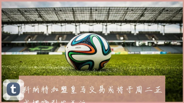 科纳特加盟皇马交易或将于周二正式揭晓引发关注