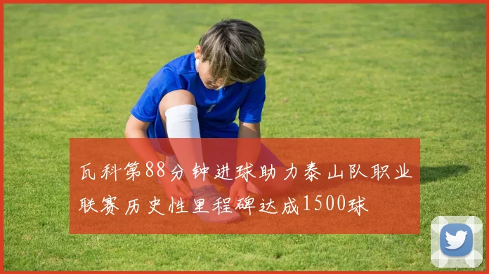 瓦科第88分钟进球助力泰山队职业联赛历史性里程碑达成1500球