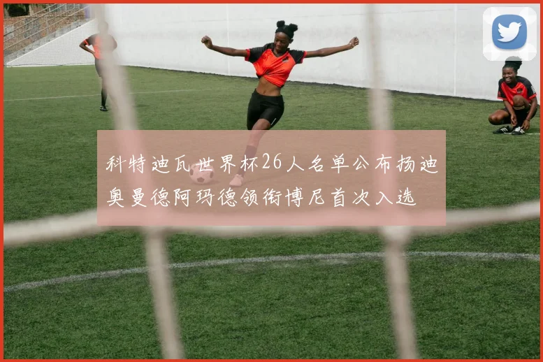 科特迪瓦世界杯26人名单公布扬迪奥曼德阿玛德领衔博尼首次入选