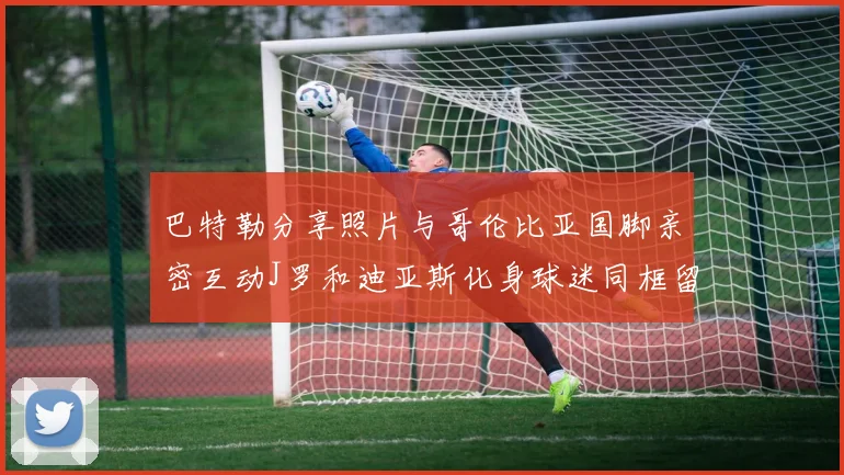 巴特勒分享照片与哥伦比亚国脚亲密互动J罗和迪亚斯化身球迷同框留念