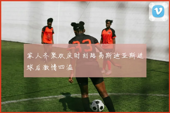 家人齐聚欢庆时刻路易斯迪亚斯进球后激情四溢