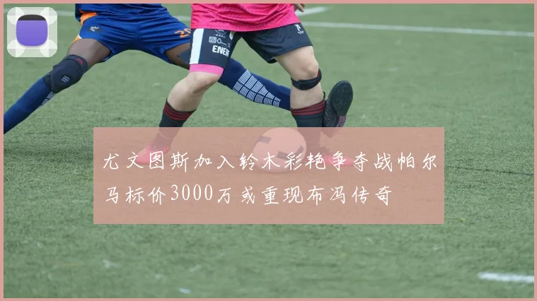 尤文图斯加入铃木彩艳争夺战帕尔马标价3000万或重现布冯传奇