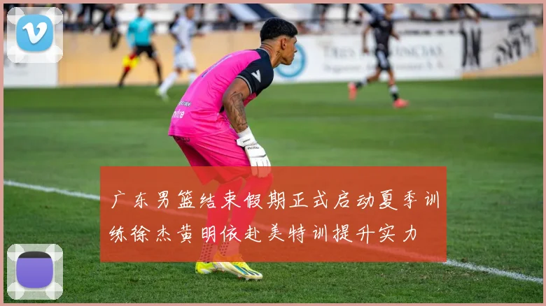 广东男篮结束假期正式启动夏季训练徐杰黄明依赴美特训提升实力