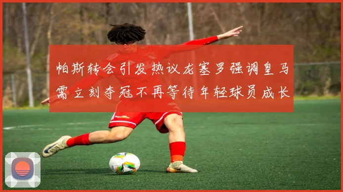 帕斯转会引发热议龙塞罗强调皇马需立刻夺冠不再等待年轻球员成长