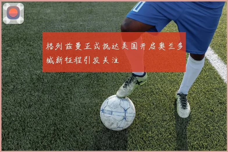 格列兹曼正式抵达美国开启奥兰多城新征程引发关注