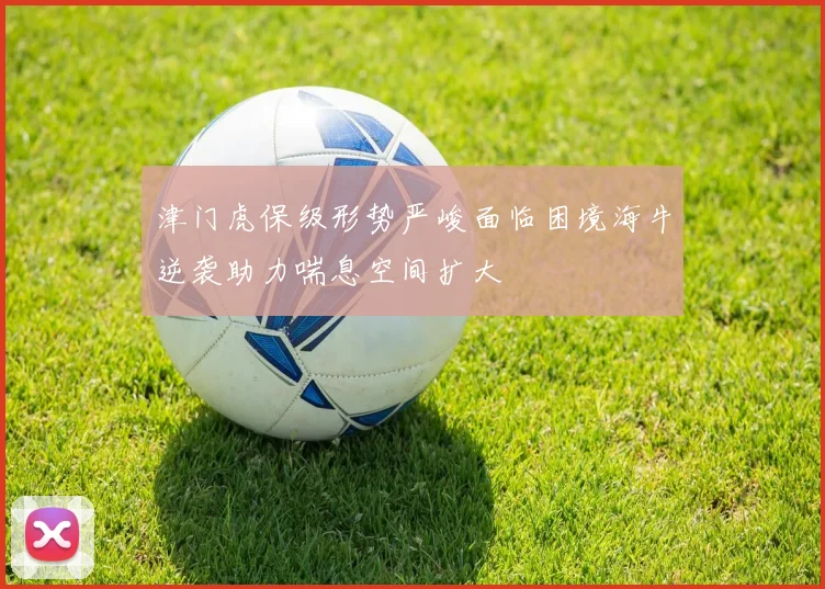 津门虎保级形势严峻面临困境海牛逆袭助力喘息空间扩大