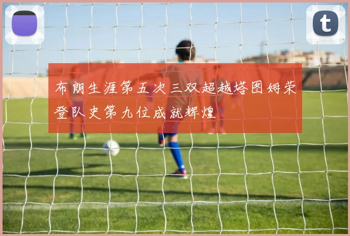 布朗生涯第五次三双超越塔图姆荣登队史第九位成就辉煌
