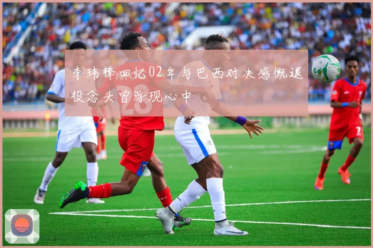 李玮锋回忆02年与巴西对决感慨退役念头曾浮现心中