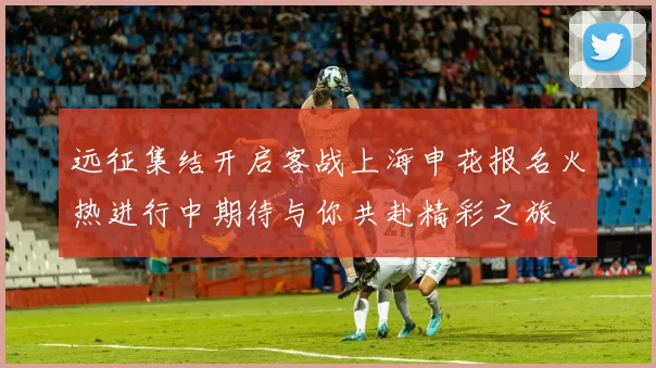 远征集结开启客战上海申花报名火热进行中期待与你共赴精彩之旅