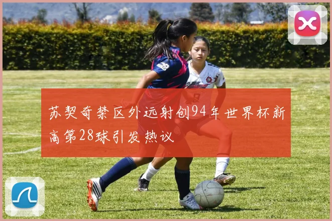 苏契奇禁区外远射创94年世界杯新高第28球引发热议