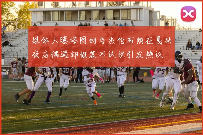 媒体人曝塔图姆与杰伦布朗在戛纳夜店偶遇却假装不认识引发热议