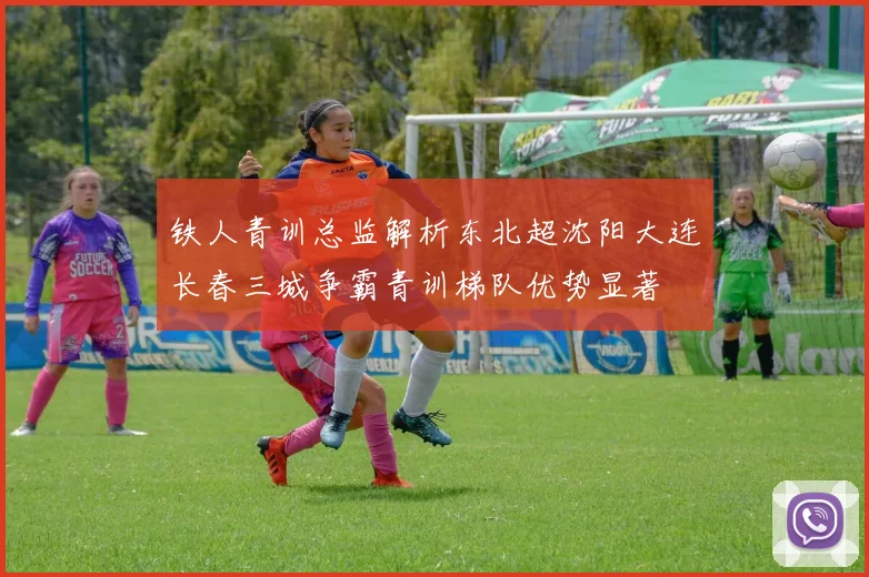 铁人青训总监解析东北超沈阳大连长春三城争霸青训梯队优势显著